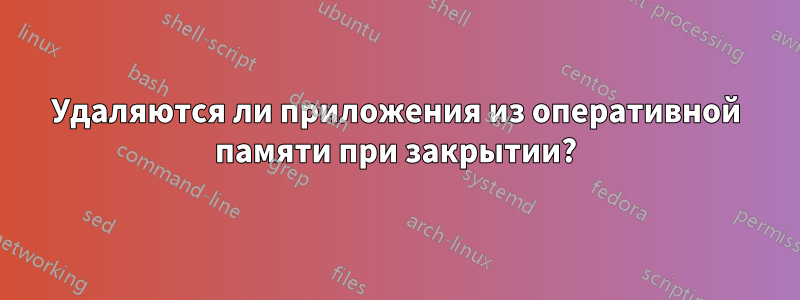 Удаляются ли приложения из оперативной памяти при закрытии?