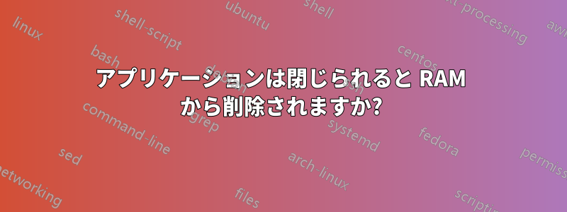 アプリケーションは閉じられると RAM から削除されますか?