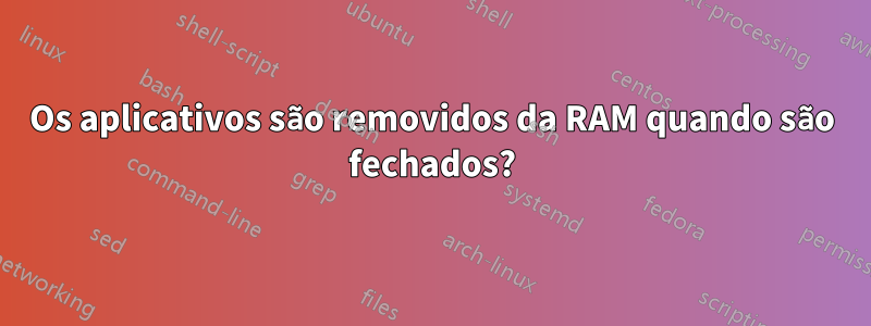 Os aplicativos são removidos da RAM quando são fechados?