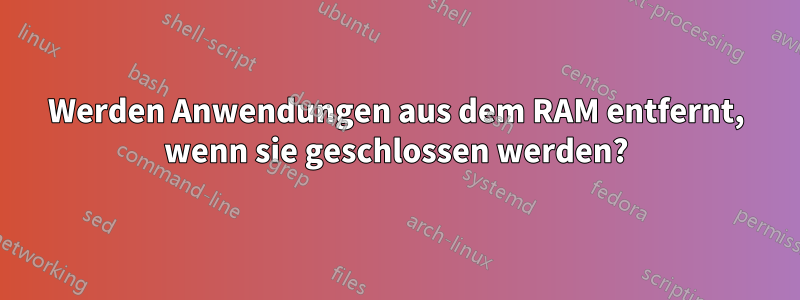 Werden Anwendungen aus dem RAM entfernt, wenn sie geschlossen werden?