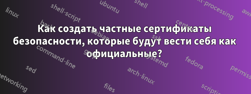 Как создать частные сертификаты безопасности, которые будут вести себя как официальные?