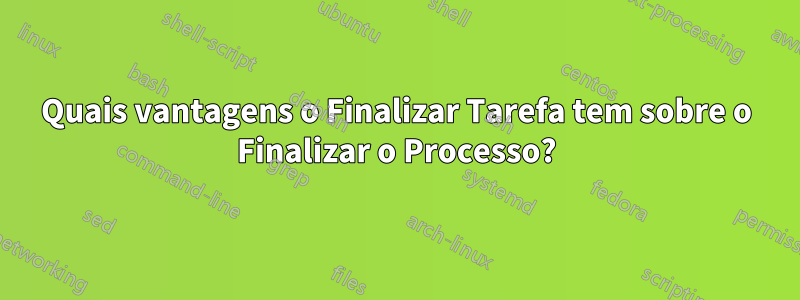 Quais vantagens o Finalizar Tarefa tem sobre o Finalizar o Processo?