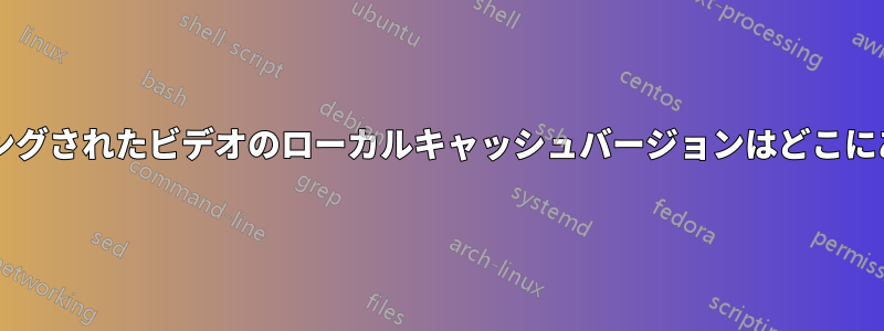 ストリーミングされたビデオのローカルキャッシュバージョンはどこにありますか?