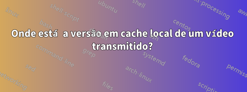 Onde está a versão em cache local de um vídeo transmitido?