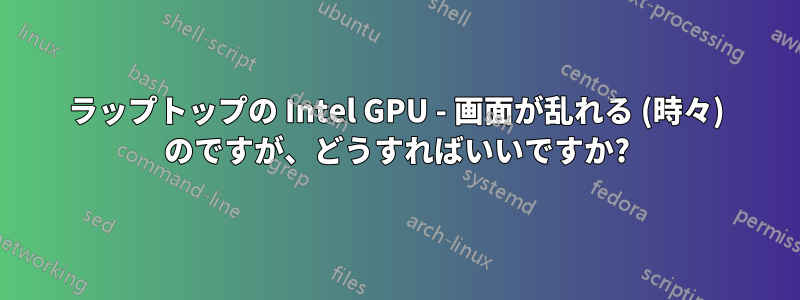 ラップトップの Intel GPU - 画面が乱れる (時々) のですが、どうすればいいですか?