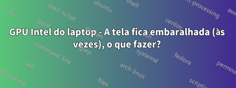 GPU Intel do laptop - A tela fica embaralhada (às vezes), o que fazer?