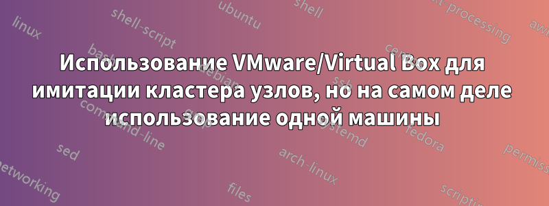 Использование VMware/Virtual Box для имитации кластера узлов, но на самом деле использование одной машины