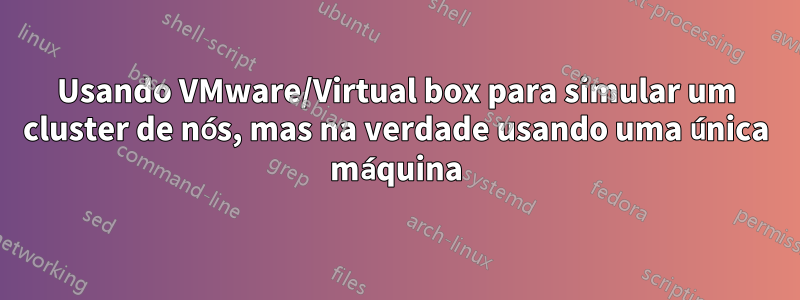 Usando VMware/Virtual box para simular um cluster de nós, mas na verdade usando uma única máquina