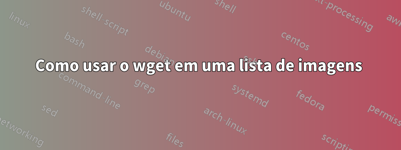 Como usar o wget em uma lista de imagens