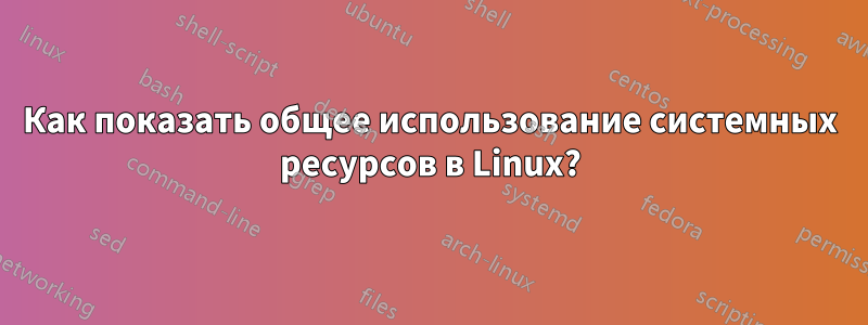 Как показать общее использование системных ресурсов в Linux?