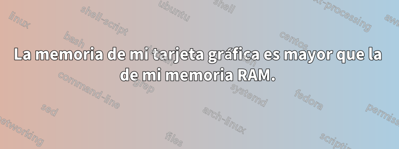 La memoria de mi tarjeta gráfica es mayor que la de mi memoria RAM.