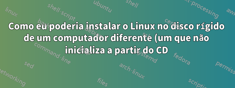 Como eu poderia instalar o Linux no disco rígido de um computador diferente (um que não inicializa a partir do CD)?
