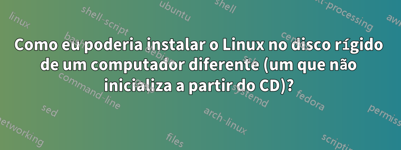 Como eu poderia instalar o Linux no disco rígido de um computador diferente (um que não inicializa a partir do CD)?