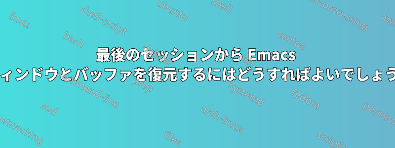最後のセッションから Emacs のウィンドウとバッファを復元するにはどうすればよいでしょうか?