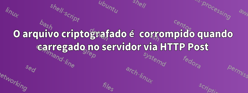 O arquivo criptografado é corrompido quando carregado no servidor via HTTP Post