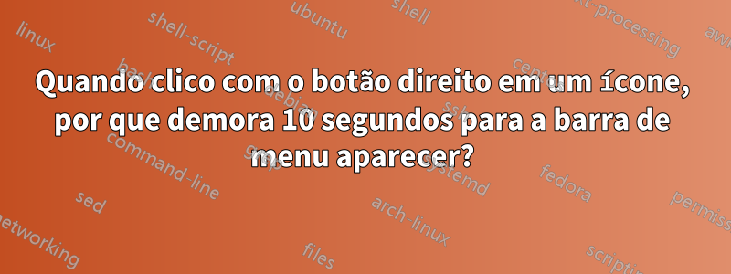 Quando clico com o botão direito em um ícone, por que demora 10 segundos para a barra de menu aparecer?