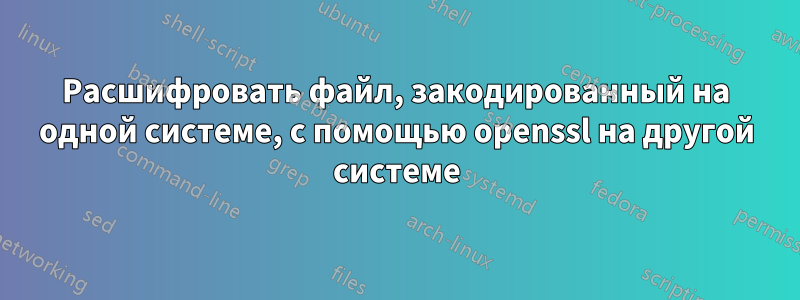 Расшифровать файл, закодированный на одной системе, с помощью openssl на другой системе