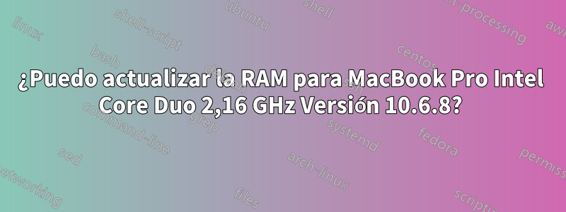 ¿Puedo actualizar la RAM para MacBook Pro Intel Core Duo 2,16 GHz Versión 10.6.8?