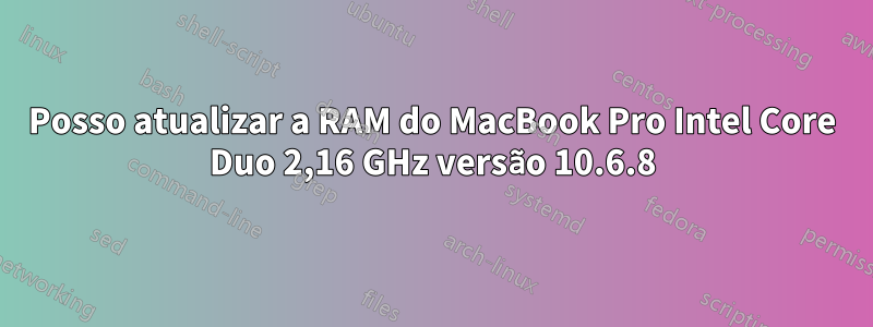 Posso atualizar a RAM do MacBook Pro Intel Core Duo 2,16 GHz versão 10.6.8