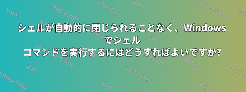 シェルが自動的に閉じられることなく、Windows でシェル コマンドを実行するにはどうすればよいですか?