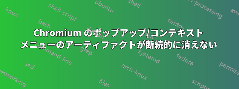 Chromium のポップアップ/コンテキスト メニューのアーティファクトが断続的に消えない