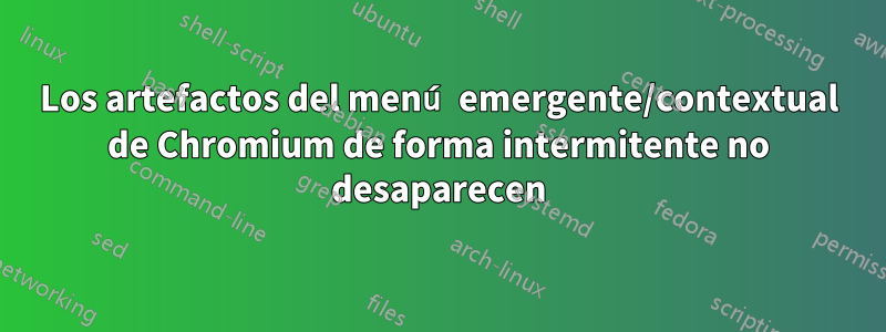 Los artefactos del menú emergente/contextual de Chromium de forma intermitente no desaparecen