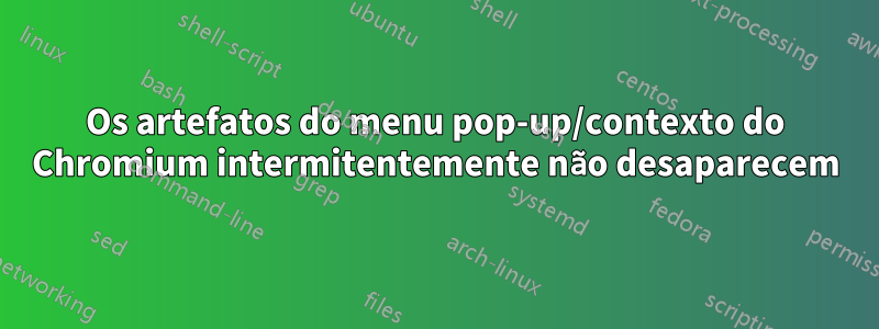 Os artefatos do menu pop-up/contexto do Chromium intermitentemente não desaparecem