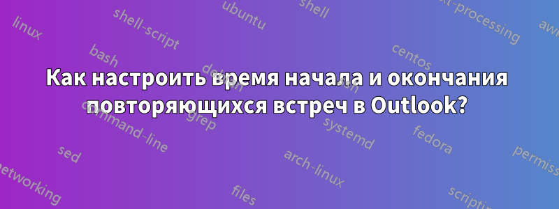 Как настроить время начала и окончания повторяющихся встреч в Outlook?