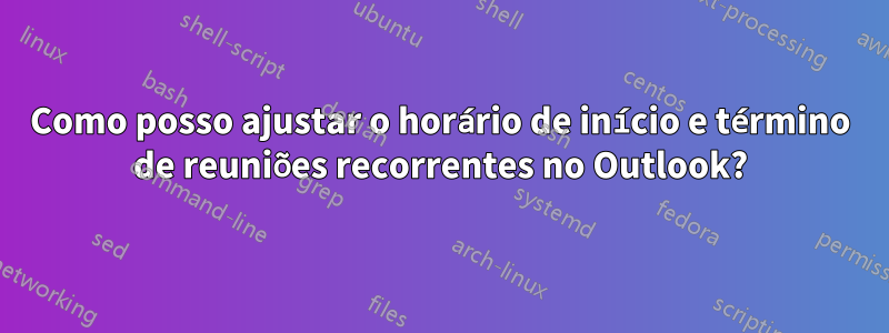 Como posso ajustar o horário de início e término de reuniões recorrentes no Outlook?