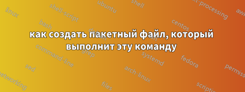 как создать пакетный файл, который выполнит эту команду