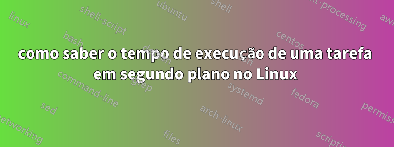 como saber o tempo de execução de uma tarefa em segundo plano no Linux