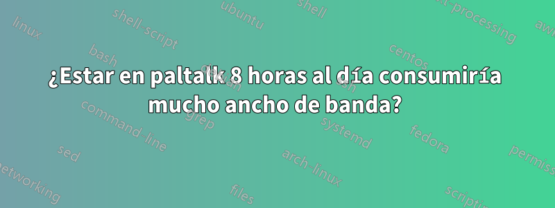 ¿Estar en paltalk 8 horas al día consumiría mucho ancho de banda?