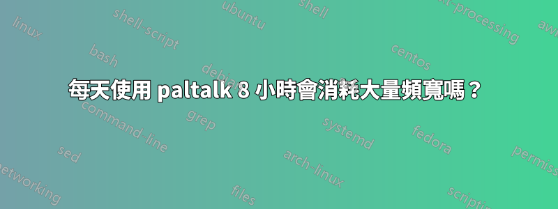 每天使用 paltalk 8 小時會消耗大量頻寬嗎？