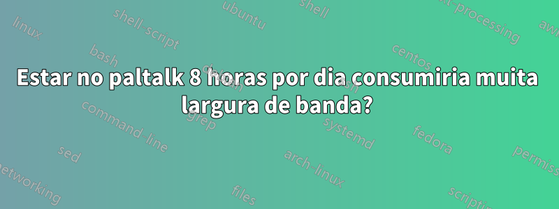 Estar no paltalk 8 horas por dia consumiria muita largura de banda?