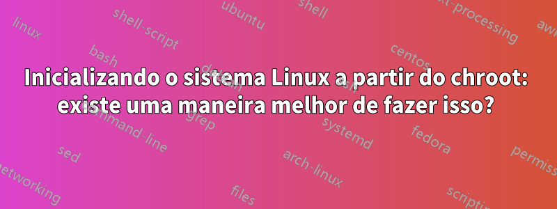Inicializando o sistema Linux a partir do chroot: existe uma maneira melhor de fazer isso?
