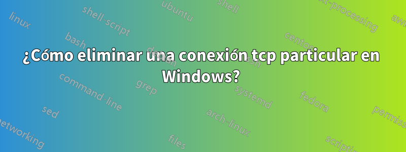 ¿Cómo eliminar una conexión tcp particular en Windows?