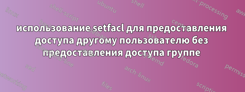 использование setfacl для предоставления доступа другому пользователю без предоставления доступа группе