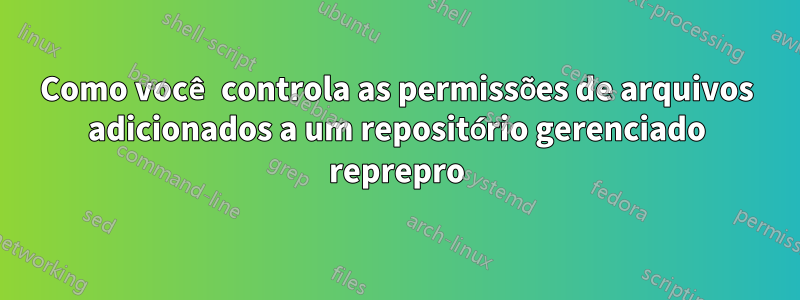 Como você controla as permissões de arquivos adicionados a um repositório gerenciado reprepro