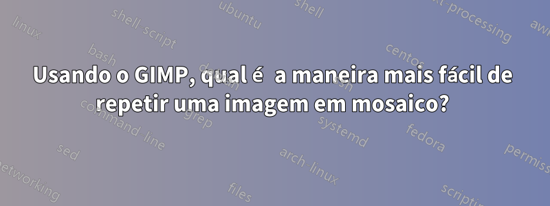 Usando o GIMP, qual é a maneira mais fácil de repetir uma imagem em mosaico?