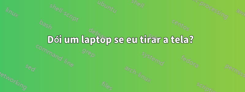 Dói um laptop se eu tirar a tela? 