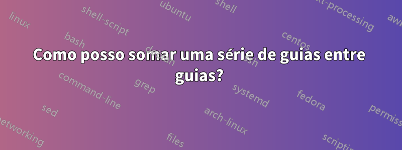 Como posso somar uma série de guias entre guias?