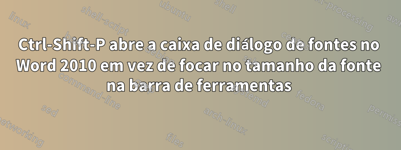 Ctrl-Shift-P abre a caixa de diálogo de fontes no Word 2010 em vez de focar no tamanho da fonte na barra de ferramentas