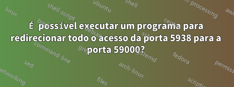 É possível executar um programa para redirecionar todo o acesso da porta 5938 para a porta 59000?