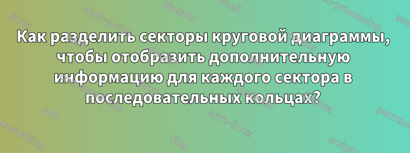 Как разделить секторы круговой диаграммы, чтобы отобразить дополнительную информацию для каждого сектора в последовательных кольцах?