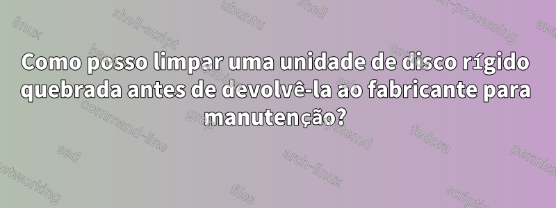 Como posso limpar uma unidade de disco rígido quebrada antes de devolvê-la ao fabricante para manutenção?