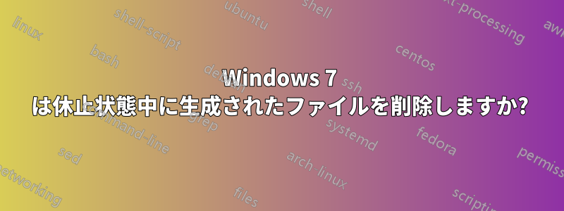 Windows 7 は休止状態中に生成されたファイルを削除しますか?