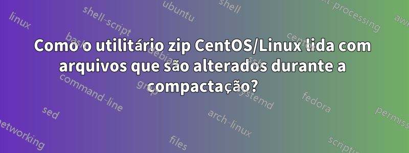 Como o utilitário zip CentOS/Linux lida com arquivos que são alterados durante a compactação?