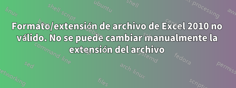 Formato/extensión de archivo de Excel 2010 no válido. No se puede cambiar manualmente la extensión del archivo