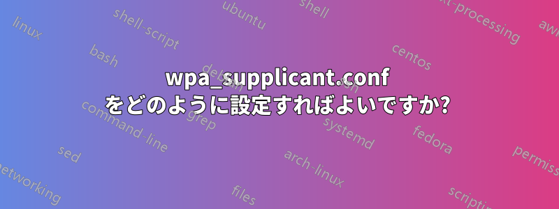 wpa_supplicant.conf をどのように設定すればよいですか?