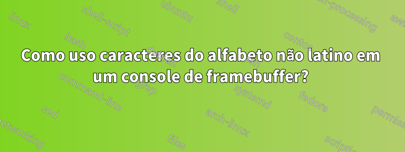 Como uso caracteres do alfabeto não latino em um console de framebuffer?